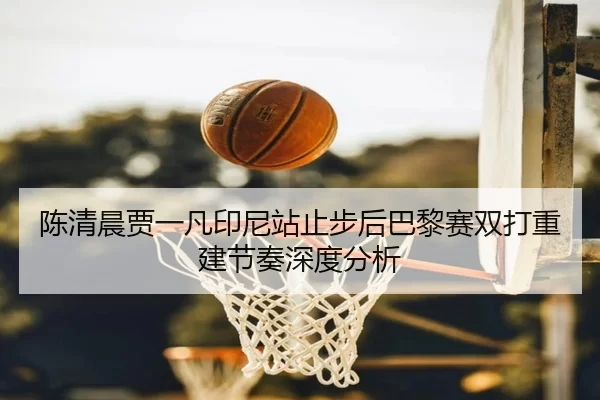 陈清晨贾一凡印尼站止步后巴黎赛双打重建节奏深度分析